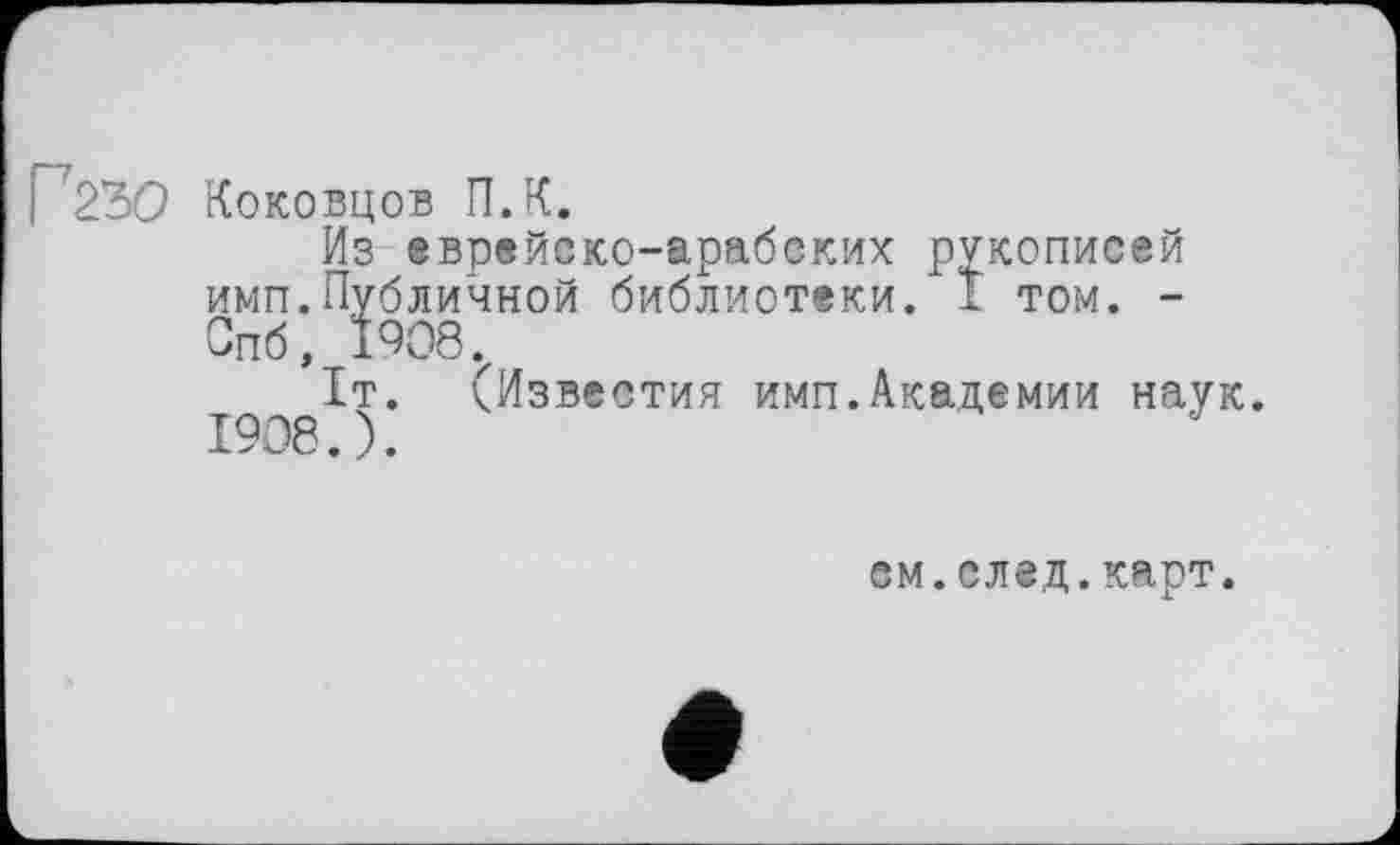 ﻿Г23О Коковцов П.К.
Из еврейско-арабских рукописей имп.Публичной библиотеки. 1 том. -Спб, 1908.
1т. (Известия имп.Академии наук. 1908.).
см.след.карт.